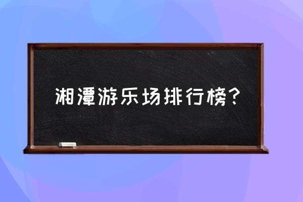 湘潭附近有什么游乐园吗 湘潭游乐场排行榜？