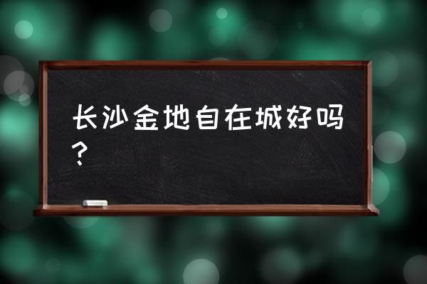 长沙金地自在城好不好 长沙金地自在城好吗? 长沙金地自在城好不好 长沙金地自在城好吗?