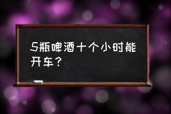 5瓶青岛啤酒多久能开车 5瓶啤酒十个小时能开车？