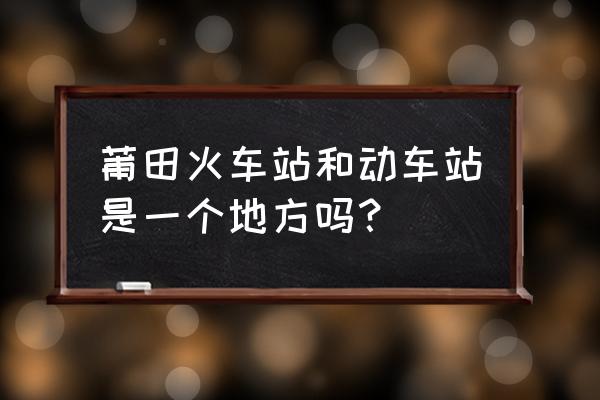 莆田站在哪个区 莆田火车站和动车站是一个地方吗？