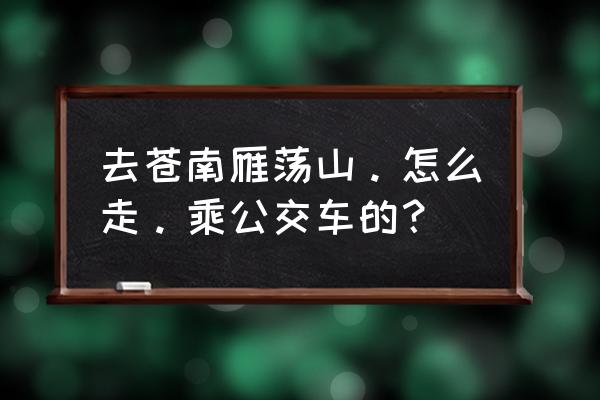 烟台到雁荡山怎样走 去苍南雁荡山。怎么走。乘公交车的？