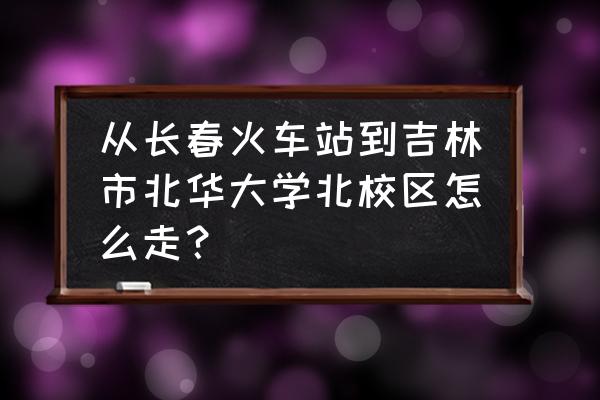 吉林北华大学怎么走 从长春火车站到吉林市北华大学北校区怎么走？