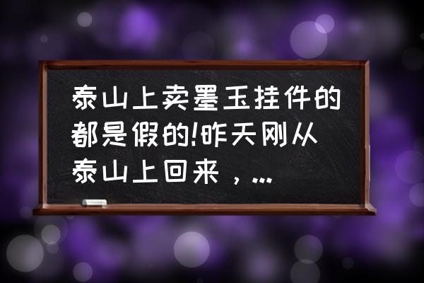 泰山墨玉石哪家便宜 泰山上卖墨玉挂件的都是假的!昨天刚从泰山上回来，买了些墨玉的手链、佛、观音。回到济南一看都是假的？