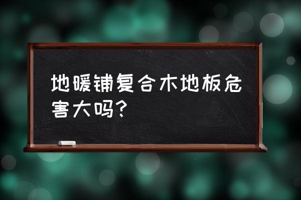 装地热用木地板有毒吗 地暖铺复合木地板危害大吗？