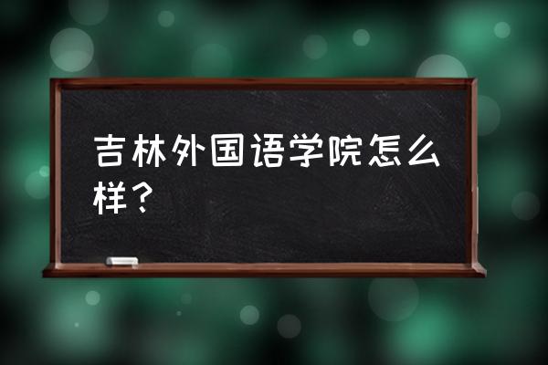 吉林外语大学好就业吗 吉林外国语学院怎么样? 吉林外语大学好就业吗 吉林外国语学院怎么样?