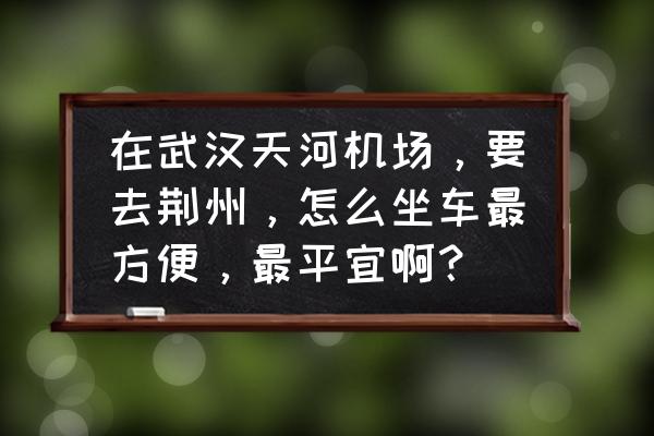 武汉天河机场荆州大巴多长时间 在武汉天河机场，要去荆州，怎么坐车最方便，最平宜啊？