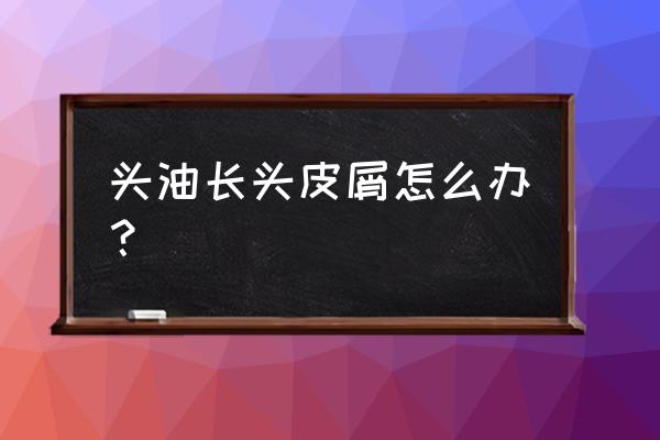 头屑多头发油怎麽办 头油长头皮屑怎么办？