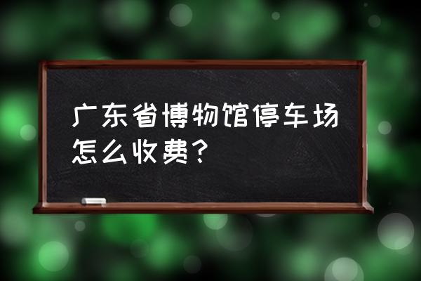 去广东省博物馆怎么停车 广东省博物馆停车场怎么收费? 去广东省博物馆怎么停车 广东省博物馆停车场怎么收费?