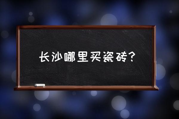 长沙哪里可以买二三线品牌瓷砖 长沙哪里买瓷砖？