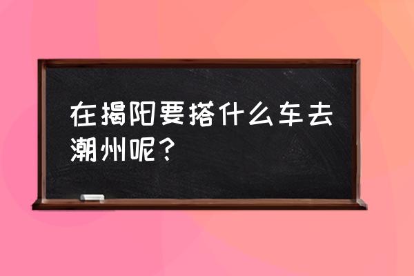 揭阳去潮州到哪坐车 在揭阳要搭什么车去潮州呢? 揭阳去潮州到哪坐车 在揭阳要搭什么车去潮州呢?