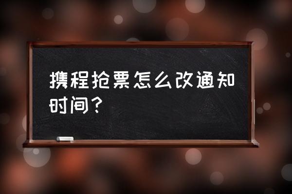 携程怎样取消火车票抢票日期 携程抢票怎么改通知时间？