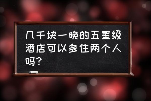 知乎几千块酒店 几千块一晚的五星级酒店可以多住两个人吗？