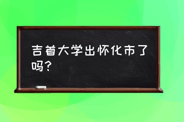 湖南吉首大学在哪儿 吉首大学出怀化市了吗？