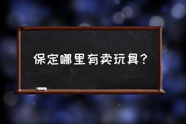 保定哪儿的玩具便宜 保定哪里有卖玩具？