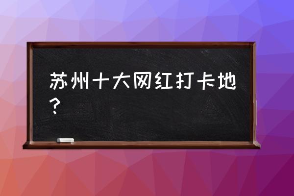 苏州10日游那几个地方 苏州十大网红打卡地？