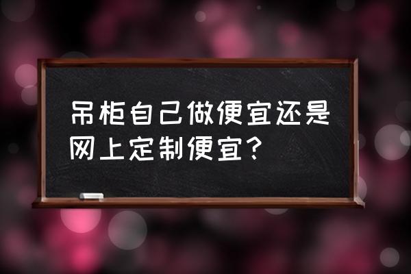 从建材哪买吊柜给安装吗 吊柜自己做便宜还是网上定制便宜？