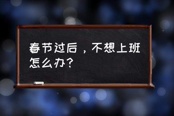 春节过后不想上班怎么办 春节过后,不想上班怎么办? 春节过后不想上班怎么办 春节过后,不想上班怎么办?