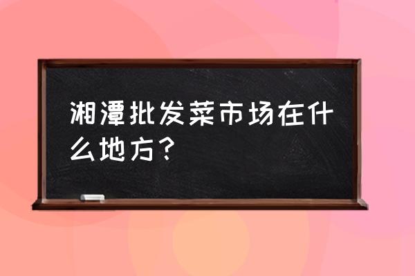 娄底湘潭批发市场在哪 湘潭批发菜市场在什么地方? 娄底湘潭批发市场在哪 湘潭批发菜市场在什么地方?