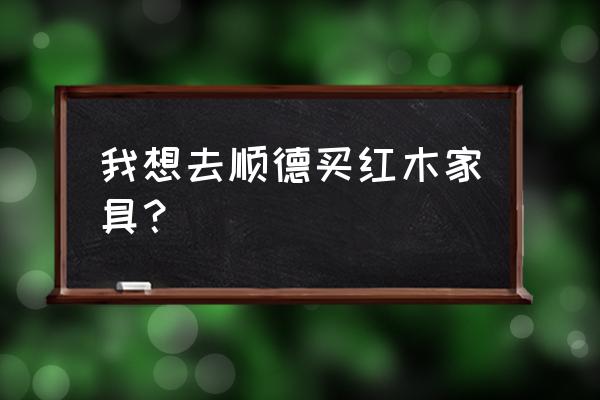 顺德红木家具城在什么地方 我想去顺德买红木家具？