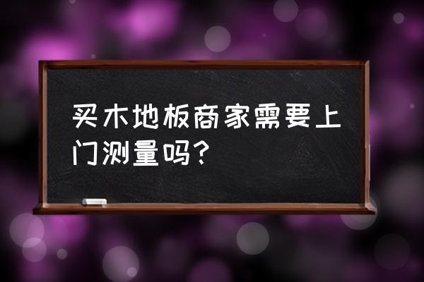 地板测量业主必须在吗 买木地板商家需要上门测量吗？