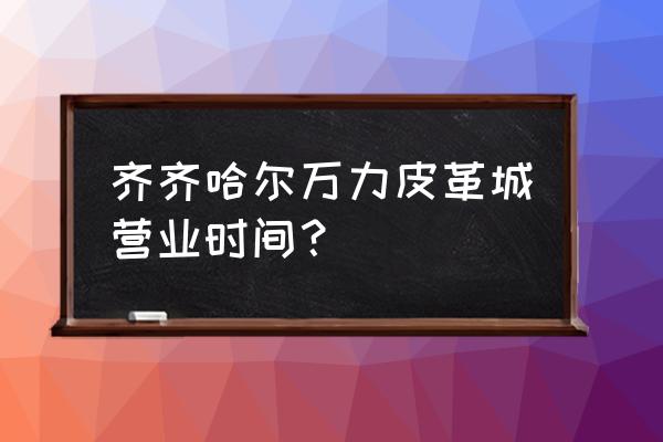 齐齐哈尔有卖皮草城吗 齐齐哈尔万力皮革城营业时间? 齐齐哈尔有卖皮草城吗 齐齐哈尔万力皮革城营业时间?