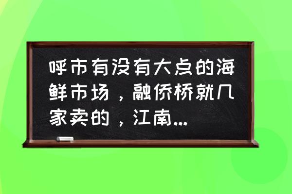 呼和浩特海鲜市场卖菜吗 呼市有没有大点的海鲜市场，融侨桥就几家卖的，江南连个对虾都没有，还有没有卖的全点的，想买活对虾？