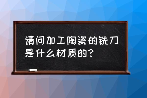 加工氮化硅陶瓷用什么铣刀 请问加工陶瓷的铣刀是什么材质的？