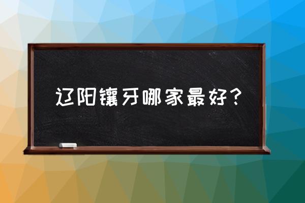辽阳诊所哪家好 辽阳镶牙哪家最好？