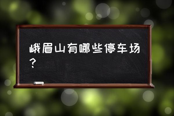 峨眉山旅游景点分布图最新 峨眉山有哪些停车场？