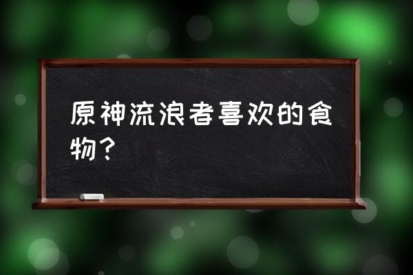 原神角色特殊料理一览表最新 原神流浪者喜欢的食物? 原神角色特殊料理一览表最新 原神流浪者喜欢的食物?