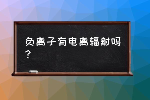 负氧离子应用的可行性 负离子有电离辐射吗？