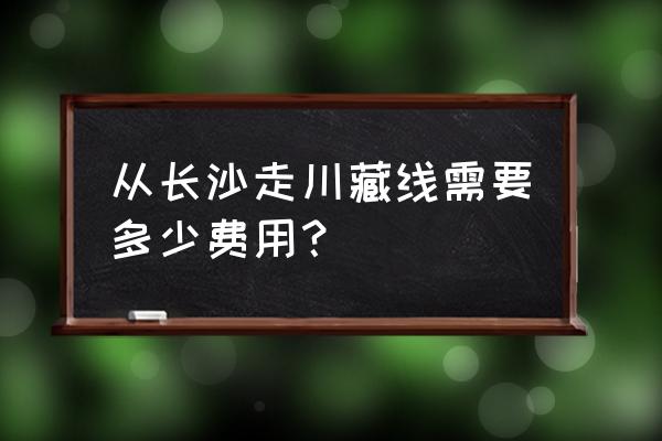 长沙去西藏自驾游最佳路线是 从长沙走川藏线需要多少费用？