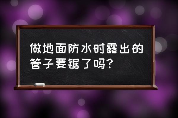卫生间地面管口防水做法 做地面防水时露出的管子要锯了吗？