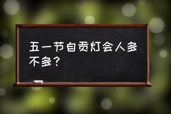 自贡灯会全年都有吗 五一节自贡灯会人多不多？