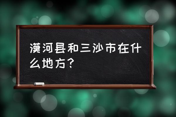 怎么去海南三沙市 漠河县和三沙市在什么地方? 怎么去海南三沙市 漠河县和三沙市在什么地方?