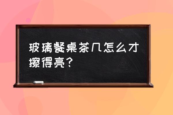 茶几玻璃清洁小妙招 玻璃餐桌茶几怎么才擦得亮？