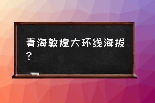 青海大环线多少公里 青海敦煌大环线海拔? 青海大环线多少公里 青海敦煌大环线海拔?