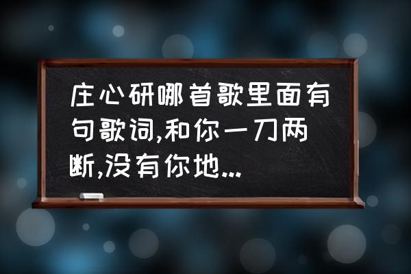 感情的伤口是哪首歌中的歌词 庄心研哪首歌里面有句歌词,和你一刀两断,没有你地球照转? 感情的伤口是哪首歌中的歌词 庄心研哪首歌里面有句歌词,和你一刀两断,没有你地球照转?
