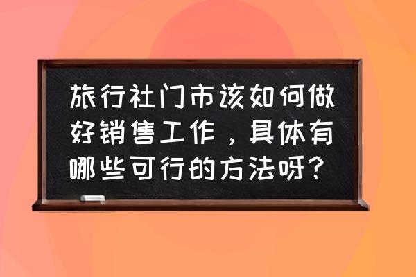 旅行社的销售技巧有哪些方面 旅行社门市该如何做好销售工作，具体有哪些可行的方法呀？