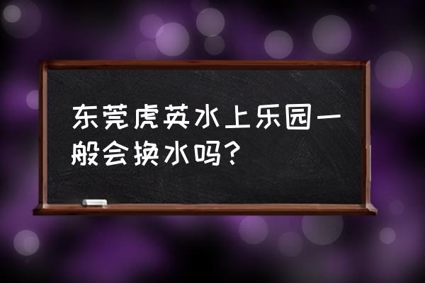东莞水上乐园哪里比较好玩 东莞虎英水上乐园一般会换水吗？