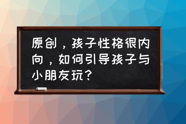 宝宝内向胆小不敢说话的方法 原创，孩子性格很内向，如何引导孩子与小朋友玩？