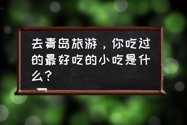 青岛旅游必吃清单 去青岛旅游,你吃过的最好吃的小吃是什么? 青岛旅游必吃清单 去青岛旅游,你吃过的最好吃的小吃是什么?