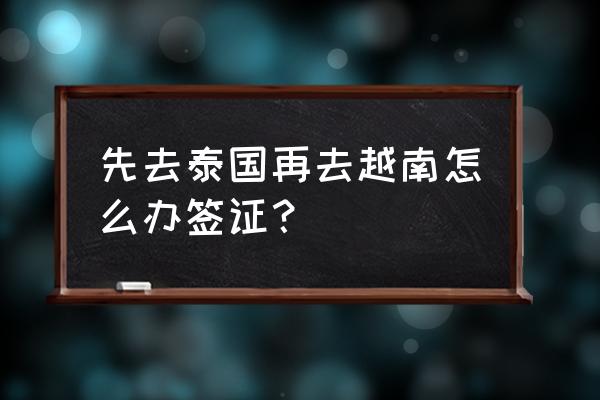 泰国签证怎么办理流程 先去泰国再去越南怎么办签证？
