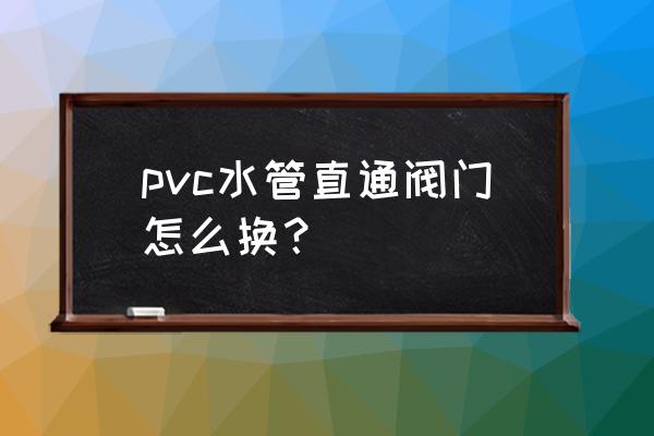 pvc阀门坏了能维修吗 pvc水管直通阀门怎么换? pvc阀门坏了能维修吗 pvc水管直通阀门怎么换?