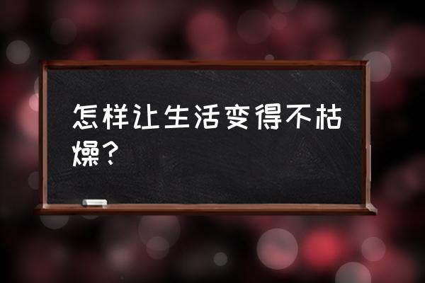 怎么样让自己变得不紧张 怎样让生活变得不枯燥? 怎么样让自己变得不紧张 怎样让生活变得不枯燥?