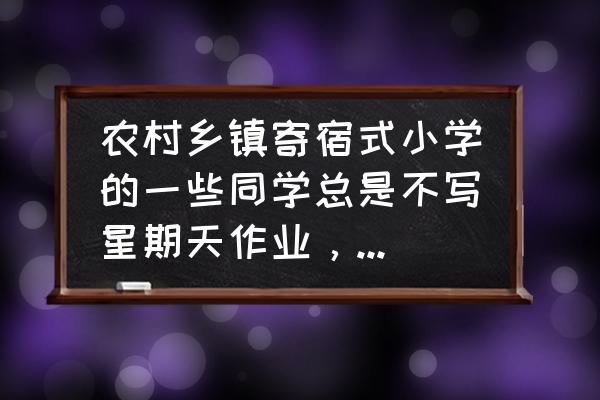 周末孩子应该干什么 农村乡镇寄宿式小学的一些同学总是不写星期天作业,应该怎么办? 周末孩子应该干什么 农村乡镇寄宿式小学的一些同学总是不写星期天作业,应该怎么办?