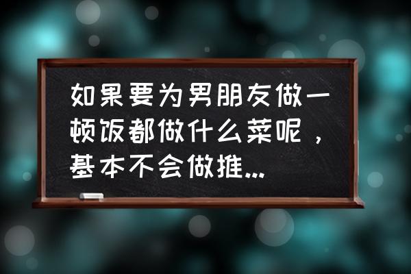做给男友的菜 如果要为男朋友做一顿饭都做什么菜呢,基本不会做推荐几个简单又好吃的谢谢咯? 做给男友的菜 如果要为男朋友做一顿饭都做什么菜呢,基本不会做推荐几个简单又好吃的谢谢咯?