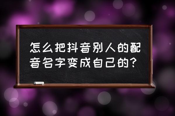 怎样让配音和别人的一样 怎么把抖音别人的配音名字变成自己的？
