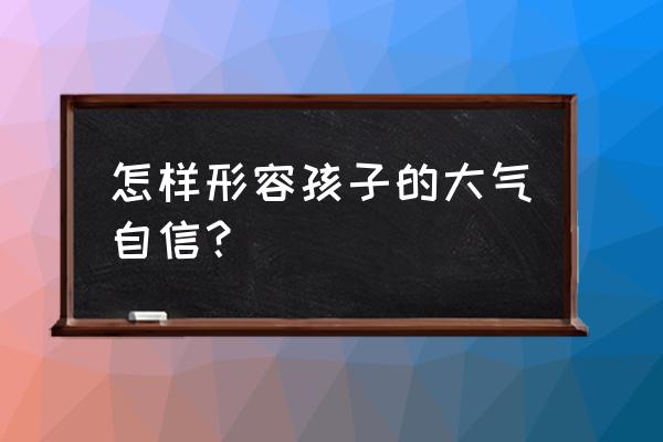 孩子大胆自信如何引导 怎样形容孩子的大气自信? 孩子大胆自信如何引导 怎样形容孩子的大气自信?