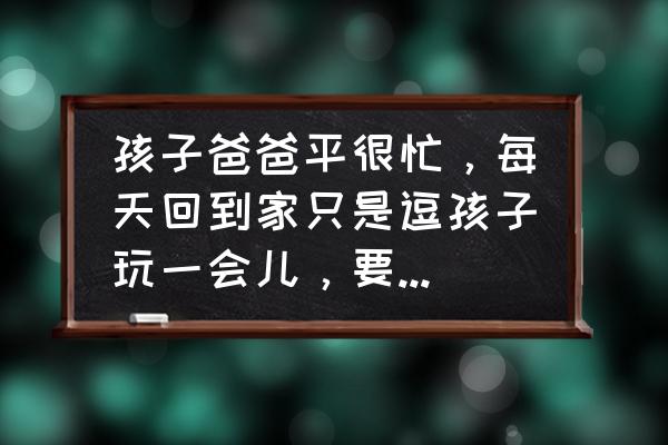 怎样正确引导爸爸更多的参与育儿 孩子爸爸平很忙，每天回到家只是逗孩子玩一会儿，要怎么鼓励爸爸参与到孩子的教育中来？